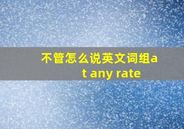 不管怎么说英文词组at any rate